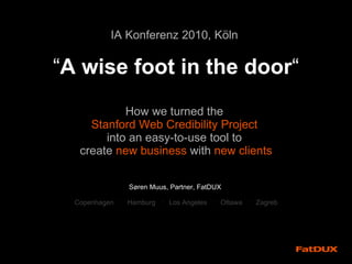 IA Konferenz 2010, K öln   “ A wise foot in the door “ How we turned the  Stanford Web Credibility Project  into an easy-to-use tool to  create  new business  with  new clients Søren Muus, Partner, FatDUX   Copenhagen  ·  Hamburg  ·  Los Angeles  ·  Ottawa  ·  Zagreb 