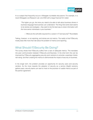 a Failure in Communication 11
It is a subject that frequently occurs in Wisegate roundtable discussions. For example, in a
recent Wisegate Live Research call, one CISO with a large financial firm noted:
“The higher you go, the more you need to be able to talk about business drivers in
business language that business can understand. The thing that works best seems
to be stories and analogies—they seem to be the best way to share information with
the more senior individuals in your business.”
—“What are the soft skills required for a career in IT and security?” Roundtable
Talking, however, is not reporting, and stories are not metrics. The reality is that IT/Security
mostly does little more than talk about the problem of metrics and reporting.
What Should IT/Security Be Doing?
The survey shows that IT/Security suffers from a lack of adequate metrics. This translates
into poor communication between IT/Security and Business. In the short term this can be
improved by IT/Security aggregating security point solutions to provide a seamless holistic
risk rating; and then creating the metrics to demonstrate the impact of security on business.
In the longer term, the problem provides an opportunity for security users and security
vendors. As the move towards the adoption of security as a service (SaaS) solutions
gathers pace, security teams can start to insist on the provision of usable metrics as part of
the partner agreement.
 