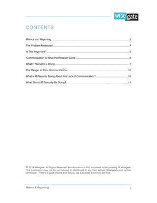 Metrics & Reporting 2
CONTENTS
Metrics and Reporting ............................................................................................................. 3  
The Problem Measured........................................................................................................... 4  
Is This Important? ................................................................................................................... 5  
‘Communication is What the Receiver Does’ .......................................................................... 6  
What IT/Security is Doing........................................................................................................ 7  
The Danger in Poor Communication..................................................................................... 10  
What is IT/Security Doing About this Lack of Communication? ............................................ 10  
What Should IT/Security Be Doing?...................................................................................... 11  
© 2014 Wisegate. All Rights Reserved. All information in this document is the property of Wisegate.
This publication may not be reproduced or distributed in any form without Wisegate's prior written
permission. There’s a good chance we’ll let you use it, but still: it’s nice to ask first.
 