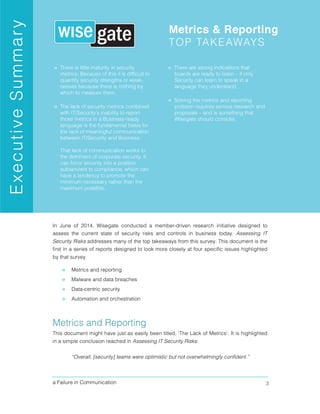 a Failure in Communication 3
In June of 2014, Wisegate conducted a member-driven research initiative designed to
assess the current state of security risks and controls in business today. Assessing IT
Security Risks addresses many of the top takeaways from this survey. This document is the
first in a series of reports designed to look more closely at four specific issues highlighted
by that survey.
» Metrics and reporting
» Malware and data breaches
» Data-centric security
» Automation and orchestration
Metrics and Reporting
This document might have just as easily been titled, ‘The Lack of Metrics’. It is highlighted
in a simple conclusion reached in Assessing IT Security Risks:
“Overall, [security] teams were optimistic but not overwhelmingly confident.”
 