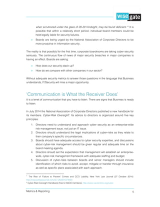 Metrics & Reporting 6
when scrutinized under the glare of 20-20 hindsight, may be found deficient.”1
It is
possible that within a relatively short period, individual board members could be
held legally liable for security failures.
» Boards are being urged by the National Association of Corporate Directors to be
more proactive in information security.
The reality is that possibly for the first time, corporate boardrooms are taking cyber security
seriously. The continuous flow of news of major security breaches in major companies is
having an effect. Boards are asking:
» How does our security stack up?
» How do we compare with other companies in our sector?
Without adequate security metrics to answer those questions in the language that Business
understands, IT/Security will miss a major opportunity.
‘Communication is What the Receiver Does’
It is a tenet of communication that you have to listen. There are signs that Business is ready
to listen.
In July 2014 the National Association of Corporate Directors published a new handbook for
its members: Cyber-Risk Oversight2
. Its advice to directors is organized around five key
principles:
1. Directors need to understand and approach cyber security as an enterprise-wide
risk management issue, not just an IT issue.
2. Directors should understand the legal implications of cyber-risks as they relate to
their company's specific circumstances.
3. Boards should have adequate access to cyber security expertise, and discussions
about cyber-risk management should be given regular and adequate time on the
board meeting agenda.
4. Directors should set the expectation that management will establish an enterprise-
wide, cyber-risk management framework with adequate staffing and budget.
5. Discussion of cyber-risks between boards and senior managers should include
identification of which risks to avoid, accept, mitigate or transfer through insurance
as well as specific plans associated with each approach.
1
The Rise of 'Failure to Prevent' Crimes and CCO Liability; New York Law Journal (27 October 2014):
http://newyorklawjournal.com/id=1202674374593
2
Cyber-Risk Oversight Handbook (free to NACD members): http://www.nacdonline.org/cyber
 