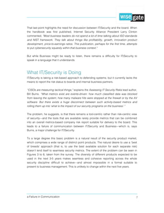 a Failure in Communication 7
That last point highlights the need for discussion between IT/Security and the board. When
the handbook was first published, Internet Security Alliance President Larry Clinton
commented, "Most business leaders do not spend a lot of time talking about ISO standards
and NIST framework. They talk about things like profitability, growth, innovation product
development, price-to-earnings ratios. This publication, perhaps for the first time, attempts
to put cybersecurity squarely within that business context."
But while Business might be ready to listen, there remains a difficulty for IT/Security to
speak in a language that it understands.
What IT/Security is Doing
IT/Security is taking a risk-based approach to defending systems; but it currently lacks the
means to report the risk status to boards and internal business partners.
“CISOs are measuring tactical things,” explains the Assessing IT Security Risks lead author,
Bill Burns. “What metrics exist are events-driven: how much classified data was blocked
from leaving the system; how many malware hits were stopped at the firewall or by the AV
software. But there exists a huge disconnect between such activity-based metrics and
rolling them up into ‘what is the impact of our security programs on the business’.”
The problem, he suggests, is that there remains a tool-centric rather than risk-centric view
of security—and the tools that are available rarely provide metrics that can be combined
into an overall metrics-based company risk report suitable for delivery to the board. This
leads to a failure of communication between IT/Security and Business—which is, says
Burns, a major challenge for IT/Security.
To a large degree this basic problem is a natural result of the security product market,
which comprises a wide range of distinct point products. The natural desire to use a ‘best
of breeds’ approach (that is, to use the best available solution for each separate risk)
doesn’t lend itself to seamless security metrics. The extent of the problem can be seen in
Figures 3 to 6, taken from the survey. The diversity of different products expected to be
used in the next 3-5 years makes seamless and cohesive reporting across the whole
security discipline difficult to achieve—and almost impossible in a format suitable to
present to business management. This is unlikely to change within the next five years.
 