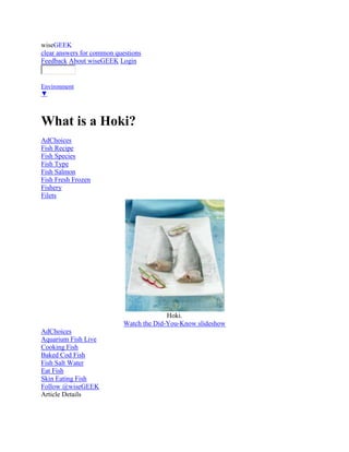 wiseGEEK
clear answers for common questions
Feedback About wiseGEEK Login

Category:
Environment
▼



What is a Hoki?
AdChoices
Fish Recipe
Fish Species
Fish Type
Fish Salmon
Fish Fresh Frozen
Fishery
Filets




                                          Hoki.
                            Watch the Did-You-Know slideshow
AdChoices
Aquarium Fish Live
Cooking Fish
Baked Cod Fish
Fish Salt Water
Eat Fish
Skin Eating Fish
Follow @wiseGEEK
Article Details
 
