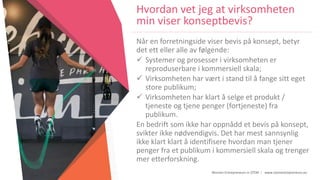 Women Entrepreneurs in STEM | www.stementrepreneurs.eu
Hvordan vet jeg at virksomheten
min viser konseptbevis?
Når en forretningside viser bevis på konsept, betyr
det ett eller alle av følgende:
 Systemer og prosesser i virksomheten er
reproduserbare i kommersiell skala;
 Virksomheten har vært i stand til å fange sitt eget
store publikum;
 Virksomheten har klart å selge et produkt /
tjeneste og tjene penger (fortjeneste) fra
publikum.
En bedrift som ikke har oppnådd et bevis på konsept,
svikter ikke nødvendigvis. Det har mest sannsynlig
ikke klart klart å identifisere hvordan man tjener
penger fra et publikum i kommersiell skala og trenger
mer etterforskning.
 
