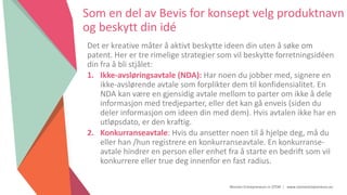 Women Entrepreneurs in STEM | www.stementrepreneurs.eu
Som en del av Bevis for konsept velg produktnavn
og beskytt din idé
Det er kreative måter å aktivt beskytte ideen din uten å søke om
patent. Her er tre rimelige strategier som vil beskytte forretningsidéen
din fra å bli stjålet:
1. Ikke-avsløringsavtale (NDA): Har noen du jobber med, signere en
ikke-avslørende avtale som forplikter dem til konfidensialitet. En
NDA kan være en gjensidig avtale mellom to parter om ikke å dele
informasjon med tredjeparter, eller det kan gå enveis (siden du
deler informasjon om ideen din med dem). Hvis avtalen ikke har en
utløpsdato, er den kraftig.
2. Konkurranseavtale: Hvis du ansetter noen til å hjelpe deg, må du
eller han /hun registrere en konkurranseavtale. En konkurranse-
avtale hindrer en person eller enhet fra å starte en bedrift som vil
konkurrere eller true deg innenfor en fast radius.
 