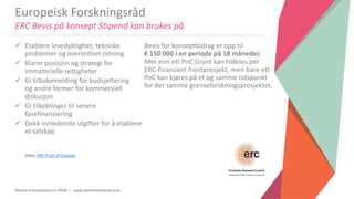 Women Entrepreneurs in STEM | www.stementrepreneurs.eu
Europeisk Forskningsråd
ERC Bevis på konsept Stipend kan brukes på
 Etablere levedyktighet, tekniske
problemer og overordnet retning
 Klarer posisjon og strategi for
immaterielle rettigheter
 Gi tilbakemelding for budsjettering
og andre former for kommersiell
diskusjon
 Gi tilkoblinger til senere
fasefinansiering
 Dekk innledende utgifter for å etablere
et selskap
Bevis for konseptbidrag er opp til
€ 150 000 i en periode på 18 måneder.
Mer enn ett PoC Grant kan tildeles per
ERC-finansiert frontprosjekt, men bare ett
PoC kan kjøres på et og samme tidspunkt
for det samme grenseforskningsprosjektet.
Kilde: ERC Proof of Concept
 