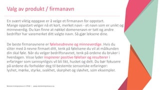 Women Entrepreneurs in STEM | www.stementrepreneurs.eu
Valg av produkt / firmanavn
En svært viktig oppgave er å velge et firmanavn for oppstart.
Mange oppstart velger nå et kort, merket navn - et navn som er unikt og
minneverdig. Du kan finne at nøkkel domenenavn er tatt og andre
bedrifter har varemerket ditt valgte navn. Så gjør leksene dine.
De beste firmanavnene er følelsesdrevne og minneverdige. Hvis du
sliter med å nevne firmaet ditt, tenk på følelsene du vil at målkunden
din skal føle. Når du velger bedriftsnavnet, tenk på ordene du bruker i
hverdagen. Visse lyder inspirerer positive følelser og resulterer i
erfaringer som sannsynligvis vil bli likt, husket og delt. Du bør fokusere
på ordene du forholder deg til bestemte sensoriske erfaringer:
lyshet, mørke, styrke, svakhet, skarphet og sløvhet, som eksempler.
 