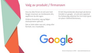 Women Entrepreneurs in STEM | www.stementrepreneurs.eu
Valg av produkt / firmanavn
Hvis du ikke finner et ord som helt
fanger essensen av merkevaren din,
oppfinner du din egen.
Ordene forandrer seg og følger
evolusjonære sykluser.
Det er hele tiden nye ord, slang eller
formell, inn i markedet.
Et lett tilsynelatende eksempel på denne
trenden er google - et ord som oppstod
fra fullstendig uklarhet for å til slutt tjene
sin plass i Oxford Dictionary.
 