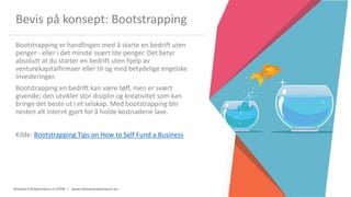 Women Entrepreneurs in STEM | www.stementrepreneurs.eu
Bevis på konsept: Bootstrapping
Bootstrapping er handlingen med å starte en bedrift uten
penger - eller i det minste svært lite penger. Det betyr
absolutt at du starter en bedrift uten hjelp av
venturekapitalfirmaer eller til og med betydelige engelske
investeringer.
Bootstrapping en bedrift kan være tøff, men er svært
givende; den utvikler stor disiplin og kreativitet som kan
bringe det beste ut i et selskap. Med bootstrapping blir
nesten alt internt gjort for å holde kostnadene lave.
Kilde: Bootstrapping Tips on How to Self Fund a Business
 