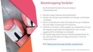 Women Entrepreneurs in STEM | www.stementrepreneurs.eu
Bootstrapping fordeler
Du får beholde full kontroll og eierskap av
virksomheten din.
 Det lærer deg å fokusere på kontantstrøm
 Utvikler stor disiplin og kreativitet som bringer ut det beste
i selskapet
 Det er en konsekvent måte å få trekkraft som gir innflytelse
når man søker investeringer fra investorer
 Fordi du er involvert i ulike aspekter av virksomheten din, gir
den deg den organisatoriske opplevelsen som vil være
avgjørende for utviklingen av selskapet
 Det hjelper deg med å realisere talentet og kapasiteten du
har, slik at du tiltrekker de riktige personene + finne de
riktige partnerne
Kilde: Whats Proof of Concept and Why I should Know It
 