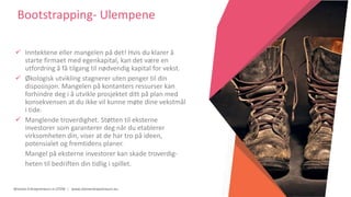 Women Entrepreneurs in STEM | www.stementrepreneurs.eu
Bootstrapping- Ulempene
 Inntektene eller mangelen på det! Hvis du klarer å
starte firmaet med egenkapital, kan det være en
utfordring å få tilgang til nødvendig kapital for vekst.
 Økologisk utvikling stagnerer uten penger til din
disposisjon. Mangelen på kontanters ressurser kan
forhindre deg i å utvikle prosjektet ditt på plan med
konsekvensen at du ikke vil kunne møte dine vekstmål
i tide.
 Manglende troverdighet. Støtten til eksterne
investorer som garanterer deg når du etablerer
virksomheten din, viser at de har tro på ideen,
potensialet og fremtidens planer.
Mangel på eksterne investorer kan skade troverdig-
heten til bedriften din tidlig i spillet.
 