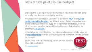 Women Entrepreneurs in STEM | www.stementrepreneurs.eu
Startups må få sine produkter til markedet raskere enn noen gang i
en stadig mer konkurransedyktig verden.
Hvis ideen din har støtte, så vurder å utvikle et MLP, eller Minst
mulig Levedyktig Produkt, for å finne ut om det er et produkt som
andre virkelig ville bruke. Bygg en fungerende prototype, eller se
på en ressurs som har evnen til å utnytte nyere teknologier, for
eksempel 3D-utskrift.
Hvis du har en teknologiidee, for eksempel en smarttelefonapp, se
til crowdsourcing eller en startup-weekend-event for å finne hjelpen
du trenger.
Snakk med folk i markedet og se om du kan komplementere pakke /
tillegg til produktet
Kilde: Entrepreneur Europe
Testa din idé på et skolisse budsjett
 