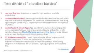 Women Entrepreneurs in STEM | www.stementrepreneurs.eu
Testa din idé på ´et skolisse budsjett´
1. Lage noe. Selg noe. Salgsfrekvens og vurderinger kan være verdifulle
markedssikre.
2. Frilansemarkedsforskere. Uavhengige markedsforskere kan ansettes for å utføre
hele eller deler av markedsprøven. For å redusere kostnadene så lavt som mulig,
lage dine egne spørsmål og få en profesjonell ramme spørsmålene for objektive
resultater.
3. Market Research Mobile Apps. App-basert markedsundersøkelse er populær
som en kostnadseffektiv og rask datainnsamlingsløsning for bedrifter av alle
størrelser. Apper som Mobile Market Research and Field Agent er enkle å bruke
og har en bred database med din ideelle demografiske.
4. DIY Markedsundersøkelse. En rask og rimelig måte å finne en gruppe med
lignende bakgrunner til målet ditt demografisk. Dokument
markedsundersøkelsen for fremtidige markedsføringsbehov. Video, lyd og
fotografier av metodikken din kan bidra til å styrke gyldigheten av resultatene
dine.
Kilde: Innovate, Inc.
 