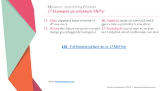 Women Entrepreneurs in STEM | www.stementrepreneurs.eu
Minimum Leveduktig Produkt
17 Eksempler på vellykkede MLP'er
14. Uber begynte å koble driverne til
iPhone-eiere
15. iPhone den første versjonen manglet
mange grunnleggende funksjoner
16. AngelList testet sin servicidé ved å
gjøre enkle e-postintro til investorer
17. Produktjakt startet med et verktøy
kalt Lindydink slik at medlemmer kan dele
Source: Howwedostartups.com
LES - Full historie på hver av de 17 MLP her
 