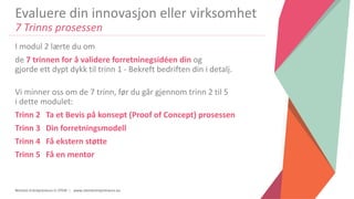 Women Entrepreneurs in STEM | www.stementrepreneurs.eu
Evaluere din innovasjon eller virksomhet
7 Trinns prosessen
I modul 2 lærte du om
de 7 trinnen for å validere forretninegsidéen din og
gjorde ett dypt dykk til trinn 1 - Bekreft bedriften din i detalj.
Vi minner oss om de 7 trinn, før du går gjennom trinn 2 til 5
i dette modulet:
Trinn 2 Ta et Bevis på konsept (Proof of Concept) prosessen
Trinn 3 Din forretningsmodell
Trinn 4 Få ekstern støtte
Trinn 5 Få en mentor
 