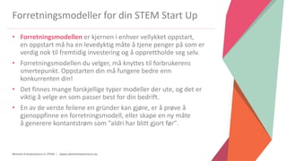 Women Entrepreneurs in STEM | www.stementrepreneurs.eu
Forretningsmodeller for din STEM Start Up
• Forretningsmodellen er kjernen i enhver vellykket oppstart,
en oppstart må ha en levedyktig måte å tjene penger på som er
verdig nok til fremtidig investering og å opprettholde seg selv.
• Forretningsmodellen du velger, må knyttes til forbrukerens
smertepunkt. Oppstarten din må fungere bedre enn
konkurrenten din!
• Det finnes mange forskjellige typer modeller der ute, og det er
viktig å velge en som passer best for din bedrift.
• En av de verste feilene en gründer kan gjøre, er å prøve å
gjenoppfinne en forretningsmodell, eller skape en ny måte
å generere kontantstrøm som "aldri har blitt gjort før".
 