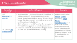 3. Følg abonnementsmodellen
9 Dokumenterte
forretningsmodeller
å vurdere for oppstart
Forretnings-
modell
Hvorfor det fungerer Eksempler
Følg
Abonnements-
modellen
Full Artikkel: The
Huffingtonpost
• Mobilbetalinger / abonnementsbaserte tjenester er en
enklere, problemfri shoppingopplevelse. Kunder
mottar det samme produktet, samme tid hver måned
trenger ikke å bekymre seg om reorders, vet at de får
en flat rate innenfor budsjettet.
• Optimal balanse av verdi til både kunden og oppstart.
Tar mye å tenke og gjenta ut av innkjøpsprosessen.
• Forbedrer bærekraft, øker attraktivitet og potensielle
VCs som ofte fører til økt bedriftsvurdering
Telekommunikasjon:
Netflix, Spotify
Teknologi: Virgin
Media,
Dollar Shave Club er en
av de enkle abonne-
mentstjenestene som
gjorde det mye lettere
for menn (og nå kvinner)
å ikke bekymre seg for å
få slut på rakblad, og
spare penger.
 