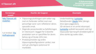 4.Tilpasset allt
9 Dokumenterte
forretningsmodeller
å vurdere for oppstart
Forretnings-
modell
Hvorfor det fungerer Eksempler
Følg Tilpasset allt
modellen
Full Artikkel: The
Huffingtonpost
• Tilpasningsutviklingen som retter seg
mot en forbruker skiftet mot mer
personlige varer som reflekterer deres
spesielle smak.
• Stigende prosentandel av befolkningen
er interessert i bygget for å bestille
produkter som er spesifikke for deres
behov og vil bruke 25% mer.
• Produksjonstider og andre
tilpasningskonfiguratorer sanker, noe
som gir ytterligere potensial til
markedet.
Underholdning: Lumosity
Detaljhandel: Zazzle Nike (design
dine egne joggeskor),
3D-skrivere er et annet eksempel.
Lumosity vedtatt konseptet ved å gi
tilpassede hjernespill skreddersydd til
dine sterke og svake sider.
 