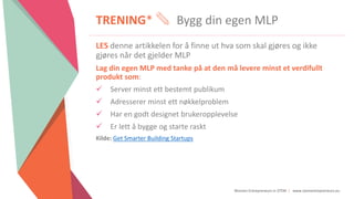 Women Entrepreneurs in STEM | www.stementrepreneurs.eu
TRENING* Bygg din egen MLP
LES denne artikkelen for å finne ut hva som skal gjøres og ikke
gjøres når det gjelder MLP
Lag din egen MLP med tanke på at den må levere minst et verdifullt
produkt som:
 Server minst ett bestemt publikum
 Adresserer minst ett nøkkelproblem
 Har en godt designet brukeropplevelse
 Er lett å bygge og starte raskt
Kilde: Get Smarter Building Startups
 