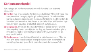 Women Entrepreneurs in STEM | www.stementrepreneurs.eu
Konkurransefordel
For å skape en konkurransefortrinn må du være klar over tre
elementer: -
1) Fordel. Hva er den reelle fordelen produktet gir? Det må være noe
kundene dine trenger, og det gir virkelig verdi. Du må vite ikke
bare produktets egenskaper, men også fordelene med hvordan de
fordeler kundene dine. Det betyr at du hele tiden er klar over nye
trender som påvirker produktet, spesielt ny teknologi.
2) Målgruppe. Hvem er dine kunder? Hva er deres behov? Du må
vite nøyaktig hvem som kjøper fra deg, og hvordan du kan gjøre
livet bedre. Det er slik du skaper etterspørsel, driveren for all
økonomisk vekst.
3) Konkurranse. Har du identifisert dine ekte konkurrenter? Det er
mer enn bare like selskaper eller produkter. Den inneholder alt
annet kunden kan gjøre for å møte behovet du kan oppfylle.
 