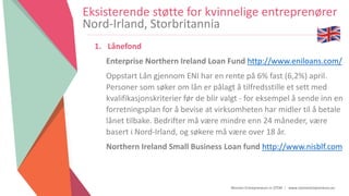 Women Entrepreneurs in STEM | www.stementrepreneurs.eu
Eksisterende støtte for kvinnelige entreprenører
Nord-Irland, Storbritannia
1. Lånefond
Enterprise Northern Ireland Loan Fund http://www.eniloans.com/
Oppstart Lån gjennom ENI har en rente på 6% fast (6,2%) april.
Personer som søker om lån er pålagt å tilfredsstille et sett med
kvalifikasjonskriterier før de blir valgt - for eksempel å sende inn en
forretningsplan for å bevise at virksomheten har midler til å betale
lånet tilbake. Bedrifter må være mindre enn 24 måneder, være
basert i Nord-Irland, og søkere må være over 18 år.
Northern Ireland Small Business Loan fund http://www.nisblf.com
 