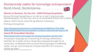 Women Entrepreneurs in STEM | www.stementrepreneurs.eu
Women In Business: Yes You Can - £20K Pitching Competition
https://www.womeninbusinessni.com/getattachment/4bd75ec5-472e-4b0b-
80d8-693a9291b2fe/Pitching-Compettiton-Guidelines-2019.pdf.aspx?lang=en-GB
Invest NI Innovation Voucher
https://www.investni.com/support-for-business/innovation-vouchers.html
Innovasjons-kuponger gir finansiering til små og mellomstore
bedrifter for å jobbe med en ekspertkunnskapsleverandør fra et
universitet, et høyskole eller et annet forskningsorgan fra offentlig
sektor som gir ny kunnskap for å hjelpe bedrifter til å innovere,
utvikle og vokse.
Eksisterende støtte for kvinnelige entreprenører
Nord-Irland, Storbritannia
Denne Pitching Competition er en del av et nytt 3-årig kvinnelig
bedriftsprogram, Yes You Can, som er et samarbeid mellom de 11 lokale
rådene i Nord-Irland, Invest NI og Women in Business.
Pitching retningslinjer
 