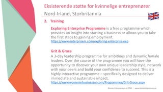 Women Entrepreneurs in STEM | www.stementrepreneurs.eu
Eksisterende støtte for kvinnelige entreprenører
Nord-Irland, Storbritannia
2. Training
Exploring Enterprise Programme is a free programme which
provides an insight into starting a business or allows you to take
the first steps to gaining employment.
https://www.enterpriseni.com/exploring-enterprise-eep
Grit & Grace
A 3-day leadership programme for ambitious and dynamic female
leaders. Over the course of the programme you will have the
opportunity to discover your own unique leadership style, network
with your peers and build your confidence to succeed. This is a
highly interactive programme – specifically designed to deliver
immediate and sustainable impact.
https://www.womeninbusinessni.com/Programmes/Grit-Grace.aspx
 