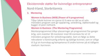 Women Entrepreneurs in STEM | www.stementrepreneurs.eu
Eksisterende støtte for kvinnelige entreprenører
Nord-Irland, Storbritannia
3. Mentoring
Women in Business (WIB) (Power of 4 programme)
Tilbyr lokale kvinner en sjanse til å være en del av et seks
måneders program som gir opplæring, veiledning, støttemodell og
bygger et peer-nettverk.
Women in Business (The Mentoring Programme)
Mentorprogrammet tilbyr plasseringer på programmet fire ganger
årlig, som matcher 30 mentorer med 30 mentees for et 12
måneders program for veiledningsstøtte. Som en følge av dette
rekrutterer vi kontinuerlig erfarne og dyktige kvinner, som er villige
til å gi sin kunnskap og kompetanse til andre kvinner på et tidligere
stadium i karrieren.
 