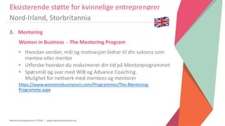 Women Entrepreneurs in STEM | www.stementrepreneurs.eu
3. Mentoring
Women in Business - The Mentoring Program
• Hvordan verdier, mål og motivasjon bidrar til din suksess som
mentee eller mentor
• Utforske hvordan du maksimerer din tid på Mentorprogrammet
• Spørsmål og svar med WIB og Advance Coaching.
Mulighet for nettverk med mentees og mentorer
https://www.womeninbusinessni.com/Programmes/The-Mentoring-
Programme.aspx
Eksisterende støtte for kvinnelige entreprenører
Nord-Irland, Storbritannia
 