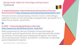 Women Entrepreneurs in STEM | www.stementrepreneurs.eu
5. Verband deutscher Unternehmerinnen (Association of German
Businesswomen) https://www.vdu.de/landesverbaende/westfalen.html
Fremmer kvinners entreprenørskap, fremmer kvinner i lederstillinger,
oppfordrer kvinner til å bli selvstendig næringsdrivende, og arbeider for å
bedre forene arbeids- og familieliv.
SE
6. EXIST – University-Based Business Start-Ups
https://www.exist.de/EN/Home/home_node.html
Dette programmet tar sikte på å forbedre entreprenørmiljøet på
universiteter og forskningsinstitutter. Det tar også sikte på å øke antallet
og suksessen til teknologi og kunnskapsbaserte oppstart. Den støtter
universitetseksaminer, forskere og studenter i å forberede sin teknologi
og kunnskapsbaserte oppstart.
Eksisterende støtte for kvinnelige entreprenører
Tyskland
 