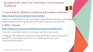Women Entrepreneurs in STEM | www.stementrepreneurs.eu
7. Frauen & Beruf – Münster e.V. (Women & Occupation in Münster)
https://www.frauen-und-beruf-muenster.de/
Støtte via rådgivende kvinner ved å gå inn på arbeidsmarkedet, grunnleggerne,
arbeidsledige kvinner og alle de som ønsker å starte en ny karriere.
8. WWU – Münster
https://www.uni-muenster.de/AFO/en/entrepeneur/index.html
Fremmer samarbeid mellom vitenskap, samfunn og industri.
I tillegg gir det støtte til entreprenørskap og forelesninger og seminarer
spesielt for kvinnelige studenter for å støtte og fremme sine
entreprenøraktiviteter.
Eksisterende støtte for kvinnelige entreprenører
Tyskland
 