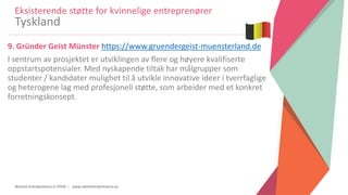 Women Entrepreneurs in STEM | www.stementrepreneurs.eu
9. Gründer Geist Münster https://www.gruendergeist-muensterland.de
I sentrum av prosjektet er utviklingen av flere og høyere kvalifiserte
oppstartspotensialer. Med nyskapende tiltak har målgrupper som
studenter / kandidater mulighet til å utvikle innovative ideer i tverrfaglige
og heterogene lag med profesjonell støtte, som arbeider med et konkret
forretningskonsept.
Eksisterende støtte for kvinnelige entreprenører
Tyskland
 