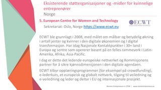 Women Entrepreneurs in STEM | www.stementrepreneurs.eu
Eksisterende støtterganisasjoner og -midler for kvinnelige
entreprenører
Norge
5. European Centre for Women and Technology
Sekretariat: Oslo, Norge https://www.ecwt.eu
ECWT ble grunnlagt i 2008, med målet om målbar og betydelig økning
i antall jenter og kvinner i den digitale økonomien og I digital
transformasjon. Har idag Nasjonale Kontaktpunkter i 30+ land i
Europa og sentre som opererer basert på en felles rammeverk i Latin-
Amerika, Afrika, Asia-Pacific.
I dag er dette det ledende europeiske nettverket og Kommisjonens
partner for å sikre kjønnsdimensjonen i den digitale agendaen.
ECWT tilbyr opplæringsprogrammer (for eksempel på crowdfunding),
e-lederkurs, et europeisk og globalt nettverk, tilgang til veiledning og
e-veiledning og leder og deltar i EU og internasjonale prosjekt.
 
