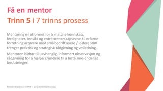 Women Entrepreneurs in STEM | www.stementrepreneurs.eu
Få en mentor
Trinn 5 i 7 trinns prosess
Mentoring er utformet for å matche kunnskap,
ferdigheter, innsikt og entreprenørskapsevne til erfarne
forretningsutøvere med småbedriftseiere / ledere som
trenger praktisk og strategisk rådgivning og veiledning.
Mentoren bidrar til uavhengig, informert observasjon og
rådgivning for å hjelpe gründere til å bistå sine endelige
beslutninger.
 