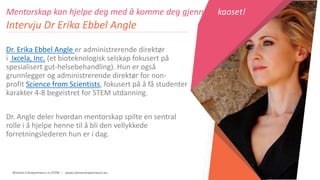 Women Entrepreneurs in STEM | www.stementrepreneurs.eu
Mentorskap kan hjelpe deg med å komme deg gjennom kaoset!
Intervju Dr Erika Ebbel Angle
Dr. Erika Ebbel Angle er administrerende direktør
i Ixcela, Inc. (et bioteknologisk selskap fokusert på
spesialisert gut-helsebehandling). Hun er også
grunnlegger og administrerende direktør for non-
profit Science from Scientists, fokusert på å få studenter
karakter 4-8 begeistret for STEM utdanning.
Dr. Angle deler hvordan mentorskap spilte en sentral
rolle i å hjelpe henne til å bli den vellykkede
forretningslederen hun er i dag.
 