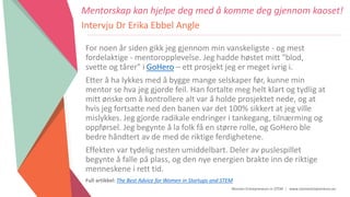 Women Entrepreneurs in STEM | www.stementrepreneurs.eu
For noen år siden gikk jeg gjennom min vanskeligste - og mest
fordelaktige - mentoropplevelse. Jeg hadde høstet mitt "blod,
svette og tårer" i GoHero – ett prosjekt jeg er meget ivrig i.
Etter å ha lykkes med å bygge mange selskaper før, kunne min
mentor se hva jeg gjorde feil. Han fortalte meg helt klart og tydlig at
mitt ønske om å kontrollere alt var å holde prosjektet nede, og at
hvis jeg fortsatte ned den banen var det 100% sikkert at jeg ville
mislykkes. Jeg gjorde radikale endringer i tankegang, tilnærming og
oppførsel. Jeg begynte å la folk få en større rolle, og GoHero ble
bedre håndtert av de med de riktige ferdighetene.
Effekten var tydelig nesten umiddelbart. Deler av puslespillet
begynte å falle på plass, og den nye energien brakte inn de riktige
menneskene i rett tid.
Full artikkel: The Best Advice for Women in Startups and STEM
Mentorskap kan hjelpe deg med å komme deg gjennom kaoset!
Intervju Dr Erika Ebbel Angle
 