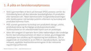 Women Entrepreneurs in STEM | www.stementrepreneurs.eu
1. Å påta en beviskonseptprosess
• Ved å gjennomføre et bevis på konsept (POC) prosess samler du
tilstrekkelig bevis på den tekniske levedyktigheten til produktet
eller tjenesten din. Noen kommersielle mulighetsforutsetninger
eller konklusjoner må kanskje justeres ettersom ny kunnskap om
produktet kommer frem.
• POC-scenen genererer kunnskap om produktets design, ytelse,
produksjonskrav og foreløpige produksjonskostnader.
Sluttresultatet er en arbeidsmodell kjent som en prototype.
• Ideer blir omgjort til operativ form (ikke nødvendigvis den endelige
form). Kjernefunksjonaliteten til ideen er testet, grunnleggende
prototyper kan utvikles og IP-registrering kan etableres. Det er
avgjørende at resultatene av en POC er reproduserbare, og hvis
relevant, oppfyller kvalitetsforventningene til det relevante
reguleringssamfunnet.
 