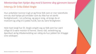 Women Entrepreneurs in STEM | www.stementrepreneurs.eu
Hun anbefaler kvinner å gå ut og finne folk som er mer talentfulle
enn du skal hjelpe på områder som du ikke har et sterkt
ferdighetssett. I sin erfaring, og jeg er enig, så lenge du er
motivert og villig til å jobbe hardt, kan du lære ferdigheter.
Hele livet langt har Dr. Angle omgitt seg av folk som har vært
villige til å være mentor til henne. Deres råd, veiledning og
åpenbart ærlig tilbakemelding var viktig da hun jobbet for å bygge
sine selskaper.
Mentorskap kan hjelpe deg med å komme deg gjennom kaoset!
Intervju Dr Erika Ebbel Angle
 