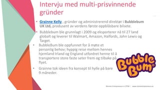 Women Entrepreneurs in STEM | www.stementrepreneurs.eu
Intervju med multi-prisvinnende
gründer
• Grainne Kelly , gründer og administrerend direktør i Bubblebum
UK Ltd, produsent av verdens første oppblåsbare bilsete.
• Bubblebum ble grunnlagt i 2009 og eksporterer nå til 27 land
globalt og leverer til Walmart, Amazon, Halfords, John Lewis og
Target.
• BubbleBum ble oppfunnet for å møte et
personlig behov; hyppig reise mellom hennes
hjemland Irland og England utfordret henne til å
transportere store faste seter frem og tilbake på
flyet.
• Grainne tok ideen fra konsept til hylle på bare
9 måneder.
 