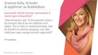 Women Entrepreneurs in STEM | www.stementrepreneurs.eu
Grainne Kelly, Gründer
& oppfinner av BubbleBum
Eventuelle råd for kvinner som ønsker å
starte egen virksomhet?
“Ikke kompliser det. Ta beregnede risikoer.
Du trenger ikke å be om tillatelse til å
lykkes. Det er ikke en rakettvitenskap, ikke
bli blindet av teknisk sjargong, vær ikke
redd bare spør mange dumme spørsmål!”
Kilde: BubbleBum
 