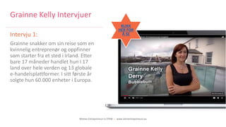 Women Entrepreneurs in STEM | www.stementrepreneurs.eu
Grainne Kelly Intervjuer
Intervju 1:
Grainne snakker om sin reise som en
kvinnelig entreprenør og oppfinner
som starter fra et sted i Irland. Etter
bare 17 måneder handlet hun i 17
land over hele verden og 13 globale
e-handelsplattformer. I sitt første år
solgte hun 60.000 enheter i Europa.
KLIKK
HER FOR
Å SE
 
