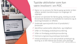 Women Entrepreneurs in STEM | www.stementrepreneurs.eu
Typiske aktiviteter som kan
være involvert i en POC
 Kjører en ny prosess for første gang og tester at den
utfører ønsket transformasjon av innganger til
utganger
 Leverer en tjeneste for første gang, testing av at de
forventede fordelene til mottakerne realiseres og at
leveringsmetoden er effektiv
 Undersøk operasjonelle krav til produktet /
prosessen
 Identifiser potensielle sikkerhets- og miljøfarer
 Utfør en foreløpig produksjonsvurdering
 Utfør en foreløpig produksjonsvurdering
 Estimere engineering prototype kostnader
 Initial produksjon av et nytt produkt prototype og
testing av at det faktisk kan brukes som planlagt
 