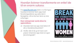 Women Entrepreneurs in STEM | www.stementrepreneurs.eu
Hvordan kvinner transformerte en enkel ide
til en enorm suksess
Fra www.foundr.com deler vi erfaringen
hvordan 6 kvinner kom opp med
forretningsidéene og satte dem i
bevegelse, slik at du kan lære av sine
erfaringer.
Hver entreprenør svarte disse to
spørsmålene:
1) Hvordan kom du opp med ideen til
din e-handelsvirksomhet?
2) Hvilke råd vil du gi til noen som
prøver å komme opp med sin egen
forretningsidé?
 