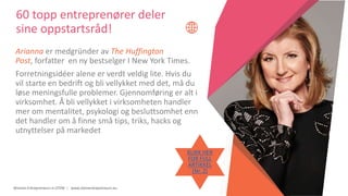 Women Entrepreneurs in STEM | www.stementrepreneurs.eu
60 topp entreprenører deler
sine oppstartsråd!
Arianna er medgründer av The Huffington
Post, forfatter en ny bestselger I New York Times.
Forretningsidéer alene er verdt veldig lite. Hvis du
vil starte en bedrift og bli vellykket med det, må du
løse meningsfulle problemer. Gjennomføring er alt i
virksomhet. Å bli vellykket i virksomheten handler
mer om mentalitet, psykologi og besluttsomhet enn
det handler om å finne små tips, triks, hacks og
utnyttelser på markedet
KLIKK HER
FOR FULL
ARTIKKEL
(Nr. 2)
 