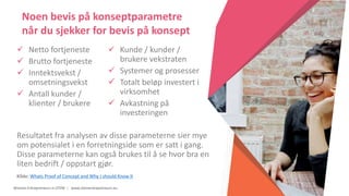 Women Entrepreneurs in STEM | www.stementrepreneurs.eu
 Netto fortjeneste
 Brutto fortjeneste
 Inntektsvekst /
omsetningsvekst
 Antall kunder /
klienter / brukere
 Kunde / kunder /
brukere vekstraten
 Systemer og prosesser
 Totalt beløp investert i
virksomhet
 Avkastning på
investeringen
Resultatet fra analysen av disse parameterne sier mye
om potensialet i en forretningside som er satt i gang.
Disse parameterne kan også brukes til å se hvor bra en
liten bedrift / oppstart gjør.
Kilde: Whats Proof of Concept and Why I should Know It
Noen bevis på konseptparametre
når du sjekker for bevis på konsept
 