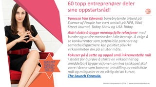 Women Entrepreneurs in STEM | www.stementrepreneurs.eu
Vanessa Van Edwards banebrytende arbeid på
Science of People har vært omtalt på NPR, Wall
Street Journal, Today Show og USA Today.
Aldri slutte å bygge meningsfylle relasjoner med
kunder og andre mennesker i din bransje. Å velge å
se konkurrenter som potensielle partnere og
samarbeidspartnere kan positivt påvirke
virksomheten din på en stor måte.
Fokuser på å sette og oppnå små inkrementelle mål
i stedet for å prøve å starte en virksomhet og
umiddelbart bygge visjonen om hva selskapet skal
være i årene som kommer. Innstilling av realistiske
mål og milepæler er en viktig del av kurset,
The Launch Formula.
60 topp entreprenører deler
sine oppstartsråd!
KLIKK HER
FOR FULL
ARTIKKEL
(NO. 15)
 