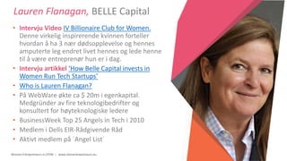 Women Entrepreneurs in STEM | www.stementrepreneurs.eu
Lauren Flanagan, BELLE Capital
• Intervju Video IV Billionaire Club for Women.
Denne virkelig inspirerende kvinnen forteller
hvordan å ha 3 nær dødsopplevelse og hennes
amputerte leg endret livet hennes og lede henne
til å være entreprenør hun er i dag.
• Intervju artikkel ‘How Belle Capital invests in
Women Run Tech Startups’
• Who is Lauren Flanagan?
• På WebWare økte ca $ 20m i egenkapital.
Medgründer av fire teknologibedrifter og
konsultert for høyteknologiske ledere
• BusinessWeek Top 25 Angels in Tech i 2010
• Medlem i Dells EIR-Rådgivende Råd
• Aktivt medlem på ´Angel List´
 