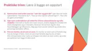 Women Entrepreneurs in STEM | www.stementrepreneurs.eu
Praktiske trinn: Lære å bygge en oppstart
1) Kommuniser med andre som har "vært der og gjort det" spør dem de harde
spørsmålene "Hva lærte du?", "Hva var dine største utfordringer?", "Hva ville
du gjøre annerledes"
2) Gjør noen undersøkelser på nettet for å finne suksesshistorier og rolle-
modeller. Internett er bedre enn noen ressurs, endres daglig for å holde tritt
med virkeligheten og er interaktiv. Reserver litt tid hver dag for dine
favorittblogger og influencers, følg opp med sosiale nettverk og utvide dine
personlige kontakter offline.
3) Finn en mentor, så vel som en venn. En mentor er noen som vil fortelle deg
hva du trenger å høre, mens en venn kan fortelle deg hva du vil høre.
Alle entreprenører drar nytte av å hoppe sine ideer av noen andre, og unike
perspektiver kan legge til ekte verdi.
 