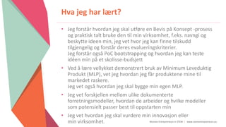 Women Entrepreneurs in STEM | www.stementrepreneurs.eu
Hva jeg har lært?
• Jeg forstår hvordan jeg skal utføre en Bevis på Konsept -prosess
og praktisk talt bruke den til min virksomhet, f.eks. navngi og
beskytte ideen min, jeg vet hvor jeg kan finne tilskudd
tilgjengelig og forstår deres evalueringskriterier.
Jeg forstår også PoC bootstrapping og hvordan jeg kan teste
idéen min på et skolisse-budsjett
• Ved å lære vellykket demonstrert bruk av Minimum Leveduktig
Produkt (MLP), vet jeg hvordan jeg får produktene mine til
markedet raskere.
Jeg vet også hvordan jeg skal bygge min egen MLP.
• Jeg vet forskjellen mellom ulike dokumenterte
forretningsmodeller, hvordan de arbeider og hvilke modeller
som potensielt passer best til oppstarten min
• Jeg vet hvordan jeg skal vurdere min innovasjon eller
min virksomhet.
 
