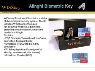 The World Internet Security Company




   WISeKey Smartcard Kit contains a state-
   of-the-art digital security system. The Kit
   includes WISekey technologies
   for securing websites, a biometric-
   protected electronic token, smartcard
   reader and Alinghi.
   Contains:
   • 2GB Biometric Token (Level 1 software
   encryption, fingerprint slide)
   • Smartcard (RSA 2048 bit, X.509
   compatible)
   • WISekey digital certificate (proof of
   identity, secure email, site access)
   • Smartcard Reader (USB)
 